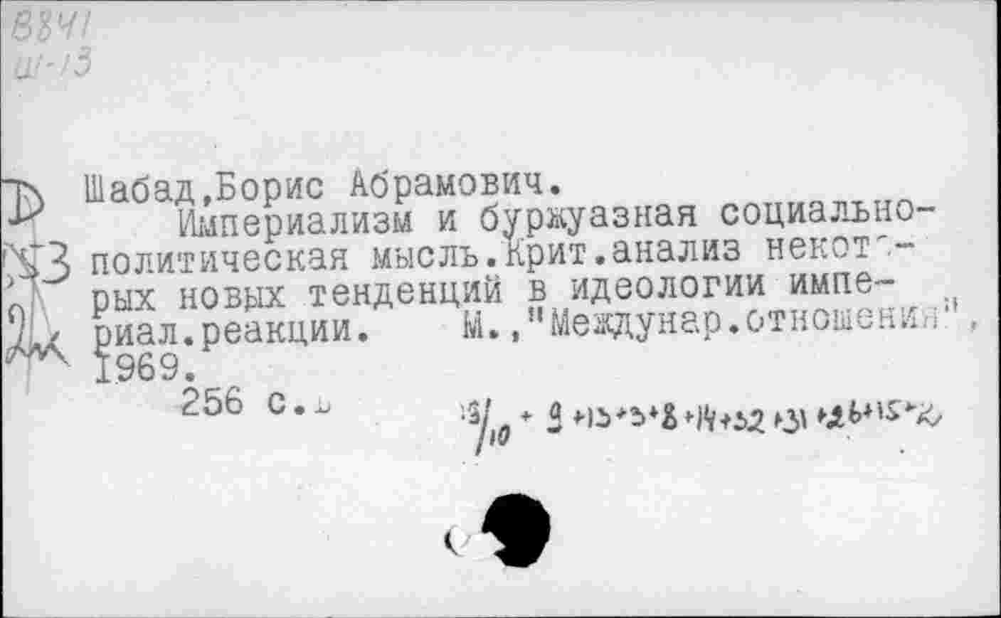 ﻿834/ ^/3
Т\ Шабад»Борис Абрамович.
Империализм и буржуазная социально-^3 политическая мысль.Крит.анализ некот".-рых новых тенденций в идеологии импе-1' риал.реакции. М. »“Междунар.отношения5', 1969.
^>0 * -	С'
